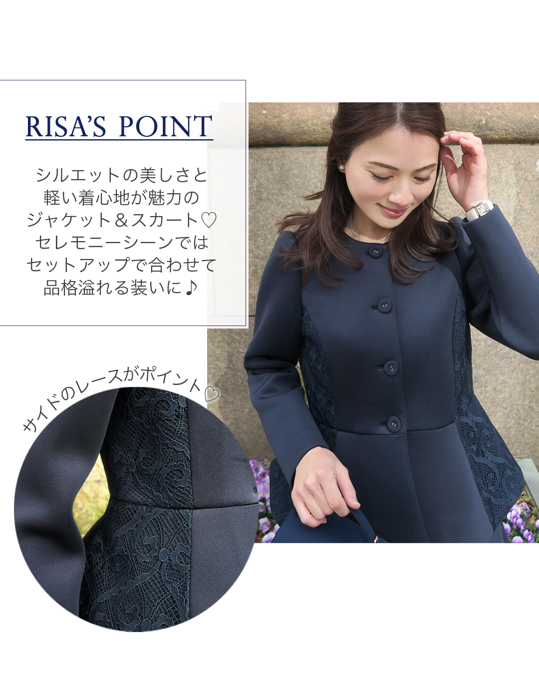 RISA'S POINT
シルエットの美しさと軽い着心地が魅力のジャケット＆スカート。セレモニーシーンではセットアップで合わせて品格溢れる装いに