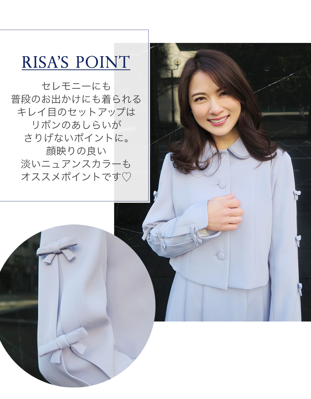 RISA'S POINT
セレモニーにも普段のお出かけにも着られるキレイ目のセットアップはリボンのあしらいがさりげないポイントに。顔映りの良い淡いニュアンスカラーもオススメポイントです