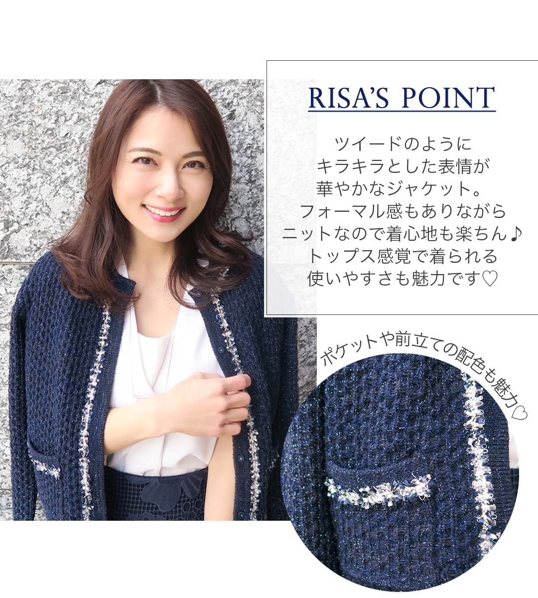 RISA'S POINT
ツイードのようにキラキラとした表情が華やかなジャケット。フォーマル感もありながらニットなので着心地も楽ちん！トップス感覚で着られる使いやすさも魅力です
