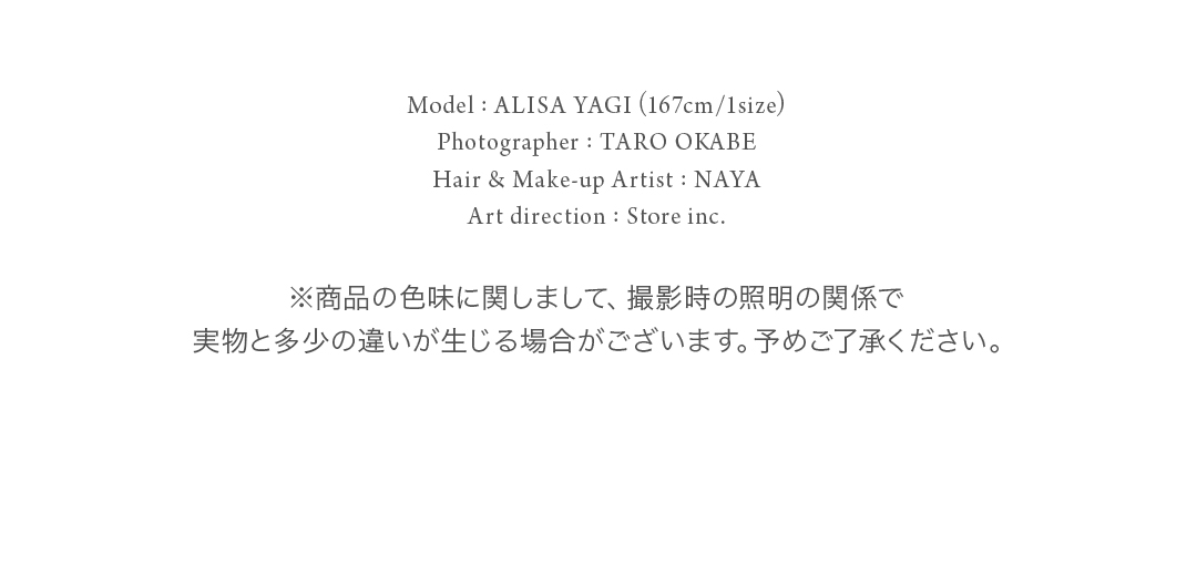 Model: ALISA YAGI (167cm/1size) Photographer: TARO OKABE  Hair & Make-up Artist : NAYA Art direction: Store inc. ※商品の色味に関しまして、撮影時の照明の関係で実物と多少の違いが生じる場合がございます。予めご了承ください。