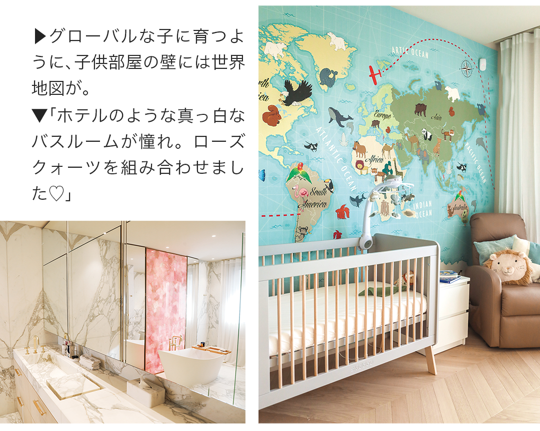 グローバルな子に育つように、子供部屋の壁には世界地図が。ホテルのような真っ白なバスルームが憧れ。ローズクォーツを組み合わせました