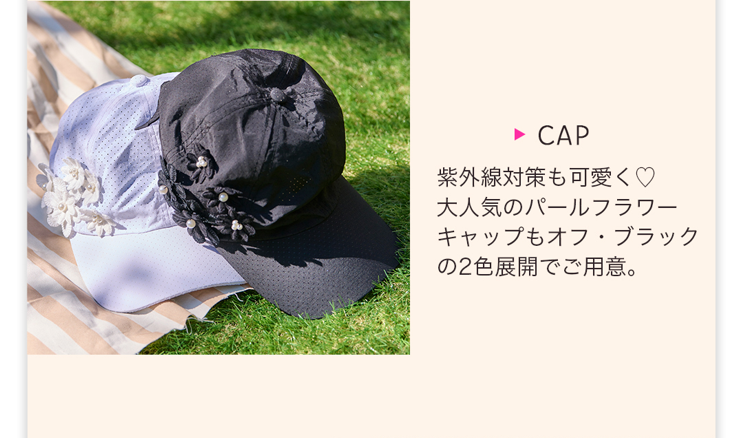 CAP
紫外線対策も可愛く大人気のパールフラワーキャップもオフ・ブラックの2色展開でご用意。