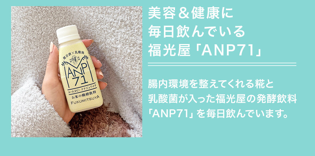 美容＆健康に毎日飲んでいる福光屋「ANP71」 腸内環境を整えてくれる糀と乳酸菌が入った福光屋の発酵飲料「ANP71」を毎日飲んでいます。