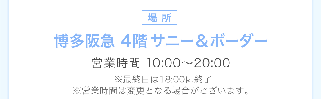 場所 博多阪急 4階サニー＆ボーダー 営業時間 10:00-20:00 最終日は18:00に終了。営業時間は変更となる場合がございます。