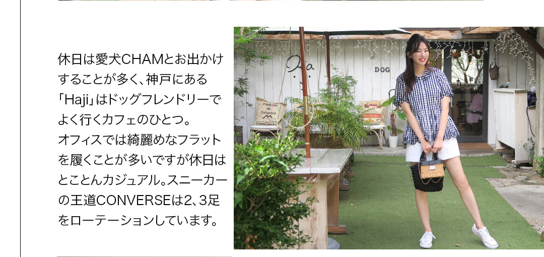 休日は愛犬CHAMとお出かけすることが多く、神戸にある「Haji」はドッグフレンドリーでよく行くカフェのひとつ。オフィスでは綺麗めなフラットを履くことが多いですが休日はとことんカジュアル。スニーカーの王道CONVERSEは2、3足をローテーションしています。