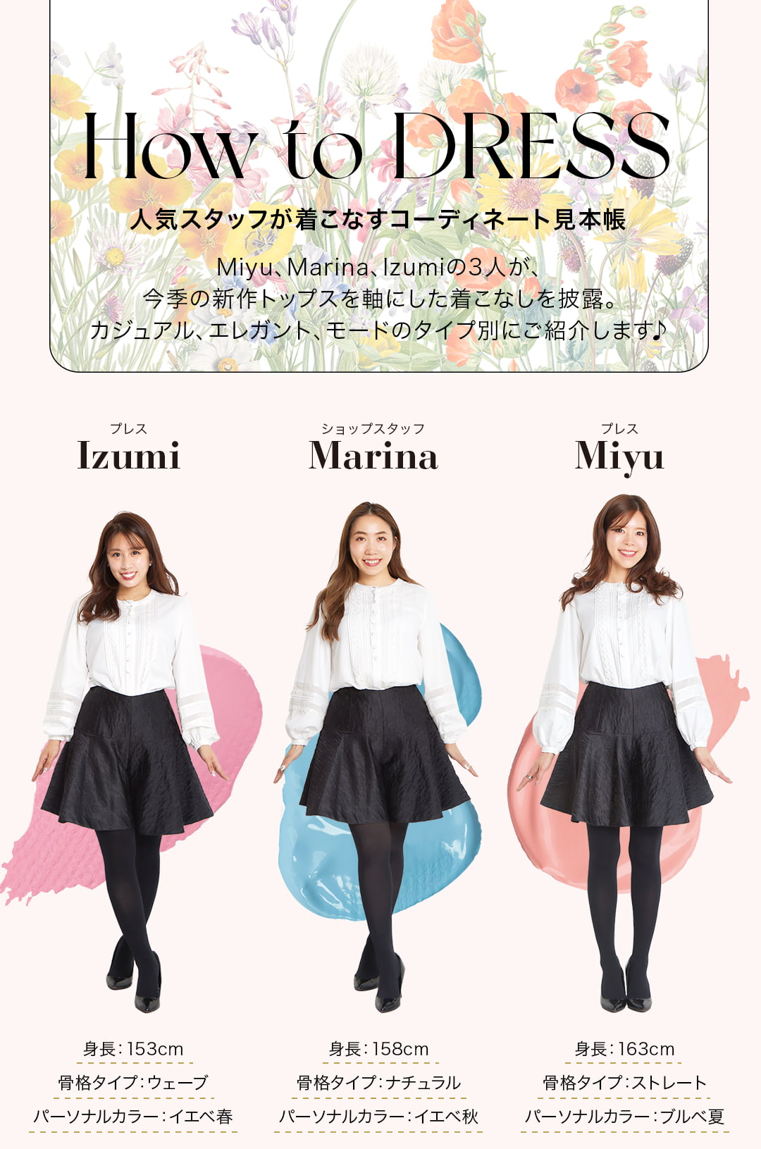 How to DRESS人気スタッフが着こなすコーディネート見本帳。Miyu、Marina、Izumiの3人が、今季の新作トップスを軸にした着こなしを披露。カジュアル、エレガント、モードのタイプ別にご紹介します♪（左）プレスIzumi・・・身長：153cm／骨格タイプ：ウェーブ／パーソナルカラー：イエベ春、（真ん中）ショップスタッフMarina・・・身長：158cm／骨格タイプ：ナチュラル／パーソナルカラー：イエベ秋、（右）プレスMiyu・・・身長：163cm／骨格タイプ：ストレート／パーソナルカラー：ブルベ夏