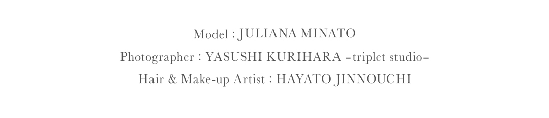 Model JULIANA MINATO｜Photographer YASUSHI KURIHARA triplet studio｜Hair Make up Artist HAYATO JINNOUCHI