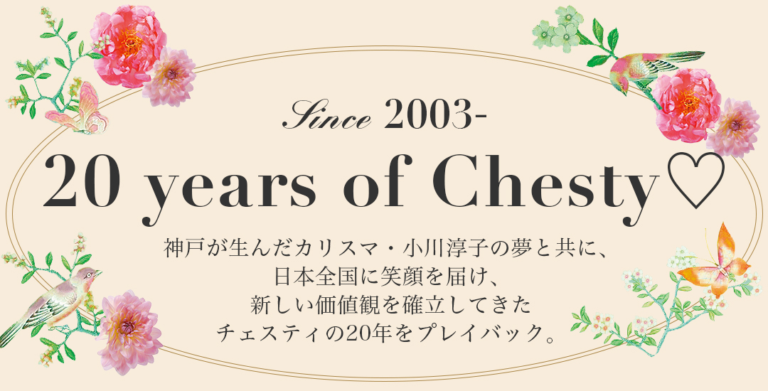 神戸が生んだカリスマ・小川淳子の夢と共に、日本全国に笑顔を届け、新しい価値観を確立してきたチェスティの20年をプレイバック。