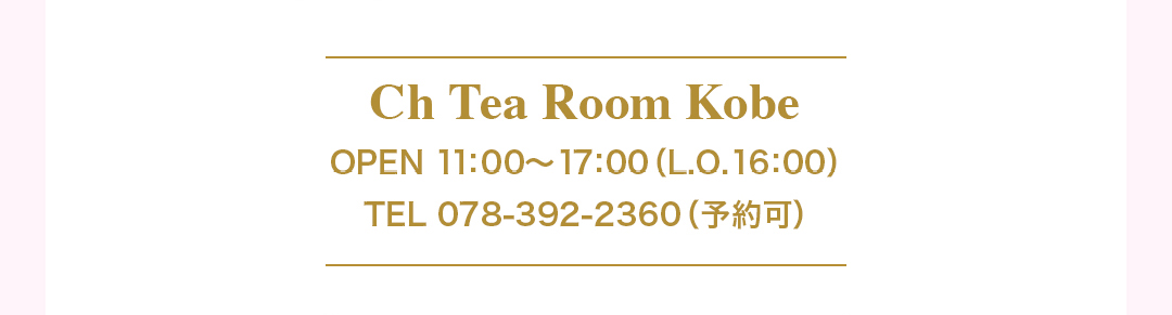 Ch Tea Room Kobe｜OPEN 11：00ー17：00 (ラストオーダー 16：00)TEL：078-392-2360（WEB予約可）