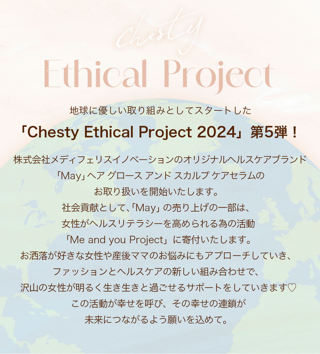 Ethical Project#5 地球に優しい取り組みとしてスタートした「Chesty Ethical Project 2024」第5弾！株式会社メディフェリスイノベーションのオリジナルヘルスケアブランド
		「May」ヘアグロースアンドスカルプケアセラムのお取り扱いを開始いたします。社会貢献として、「May」の売り上げの一部は、女性がヘルスリテラシーを高められる為の活動「Me and you Project」に寄付いたします。お洒落が好きな女性や産後ママのお悩みにもアプローチしていき、ファッションとヘルスケアの新しい組み合わせで、沢山の女性が明るく生き生きと過ごせるサポートをしていきます。この活動が幸せを呼び、その幸せの連鎖が未来につながるよう願いを込めて。