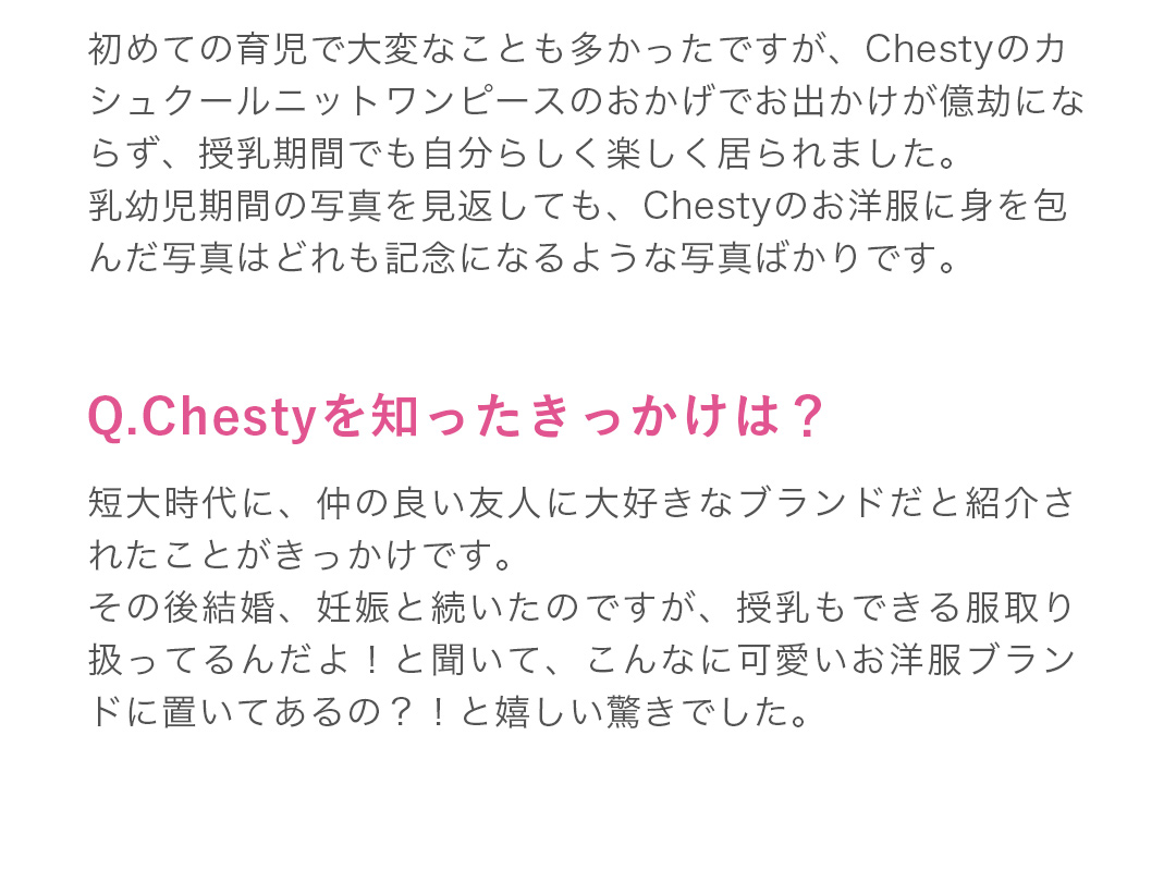 初めての育児で大変なことも多かったですが、Chestyのカシュクールニットワンピースのおかげでお出かけが億劫にならず、授乳期間でも自分らしく楽しく居られました。乳幼児期間の写真を見返しても、Chestyのお洋服に身を包んだ写真はどれも記念になるような写真ばかりです。学生から母になっても寄り添ってくれて、長く着ていける理想的なブランドだと心から思います。