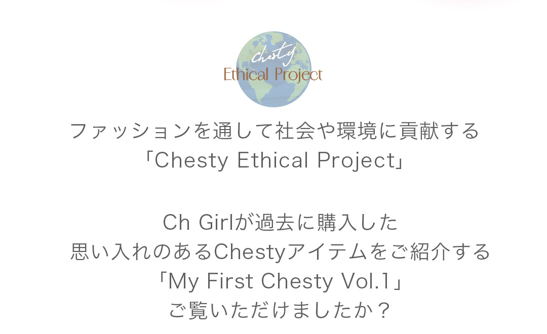 ファッションを通して社会や環境に貢献する「Chesty Ethical Project」Ch Girlが過去に購入した思い入れのあるChestyアイテムをご紹介する「My First Chesty Vol.1」ご覧いただけましたか？