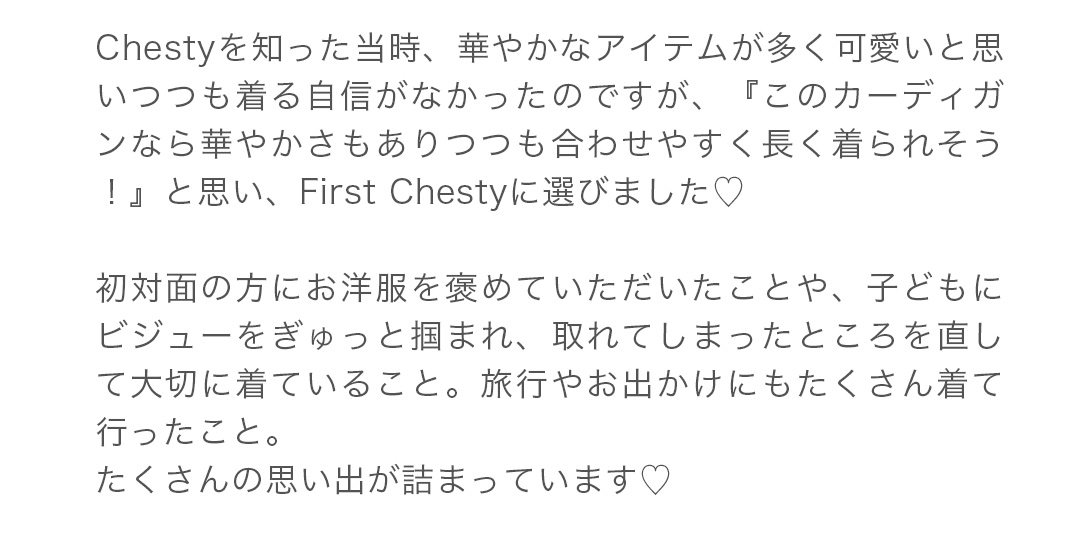 Chestyを知った当時、華やかなアイテムが多く可愛いと思いつつも着る自信がなかったのですが、『このカーディガンなら華やかさもありつつも合わせやすく長く着られそう！』と思い、First Chestyに選びました。初対面の方にお洋服を褒めていただいたことや、子どもにビジューをぎゅっと掴まれ、取れてしまったところを直して大切に着ていること。旅行やお出かけにもたくさん着て行ったこと。たくさんの思い出が詰まっています。