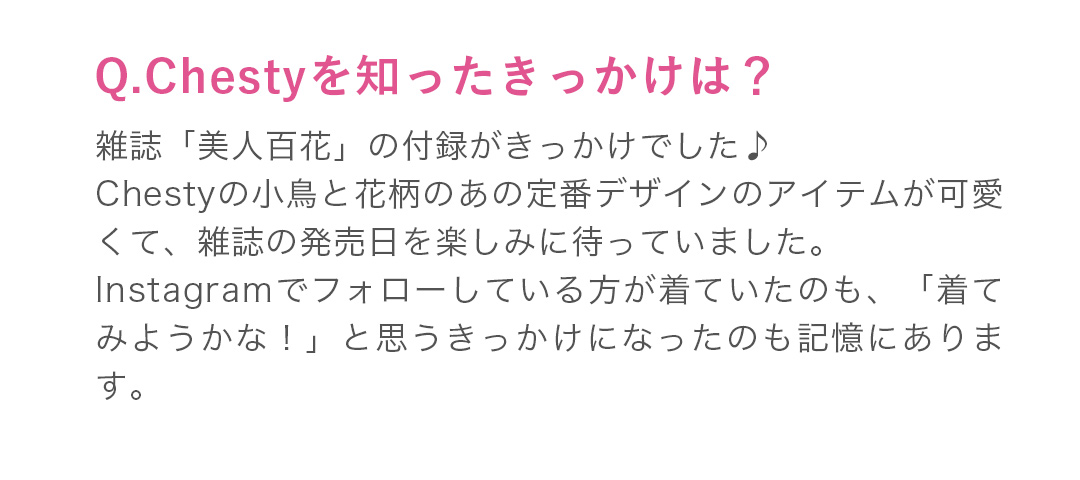 雑誌「美人百花」の付録がきっかけでした♪Chestyの小鳥と花柄のあの定番デザインのアイテムが可愛くて、雑誌の発売日を楽しみに待っていました。Instagramでもフォローしている方が着ていたのも、「着てみようかな！」と思うきっかけになったのも記憶にあります。