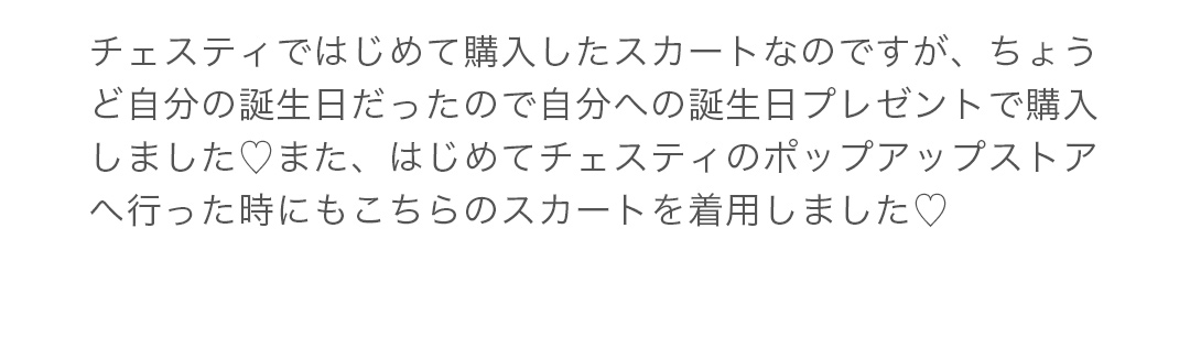 チェスティではじめて購入したスカートなのですが、ちょうど自分の誕生日だったので自分への誕生日プレゼントで購入しました.また、はじめてチェスティのポップアップストアへ行った時にもこちらのスカートを着用しました!