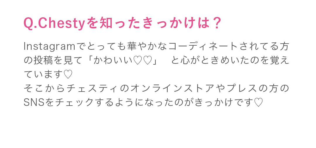 Instagramでとっても華やかなコーディネートされてる方の投稿を見て「かわいい」と心がときめいたのを覚えています。こからチェスティのオンラインストアやプレスの方のSNSをチェックするようになったのがきっかけです