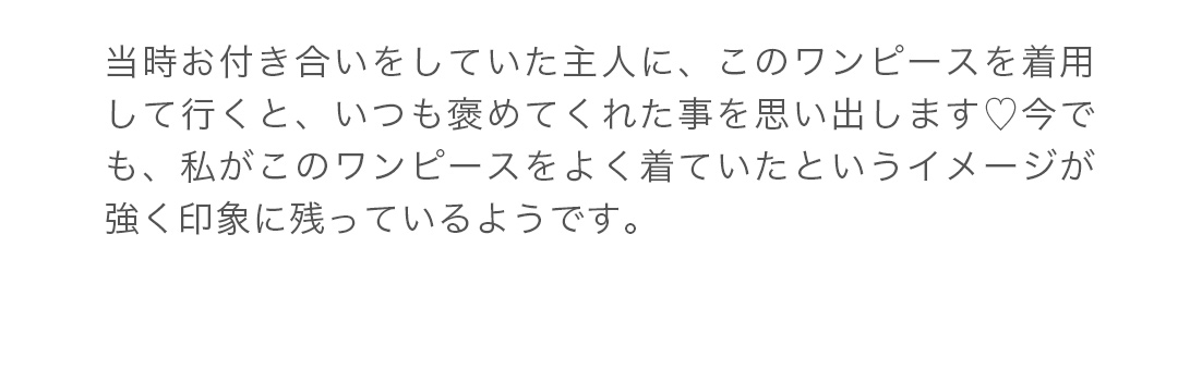 当時お付き合いをしていた主人に、このワンピースを着用して行くと、いつも褒めてくれた事を思い出します。今でも、私がこのワンピースをよく着ていたというイメージが強く印象に残っているようです。