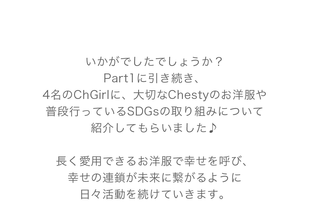 いかがでしたでしょうか？Part1に引き続き、4名のChGirlに、大切なChestyのお洋服や普段行っているSDGsの取り組みについて紹介してもらいました♪長く愛用できるお洋服で幸せを呼び、幸せの連鎖が未来に繋がるように日々活動を続けていきます。