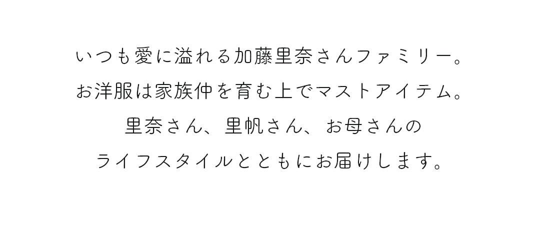 いつも愛に溢れる加藤里奈さんファミリー。お洋服は家族仲を育む上でマストアイテム。里奈さん、里帆さん、お母さんのライフスタイルとともにお届けします。