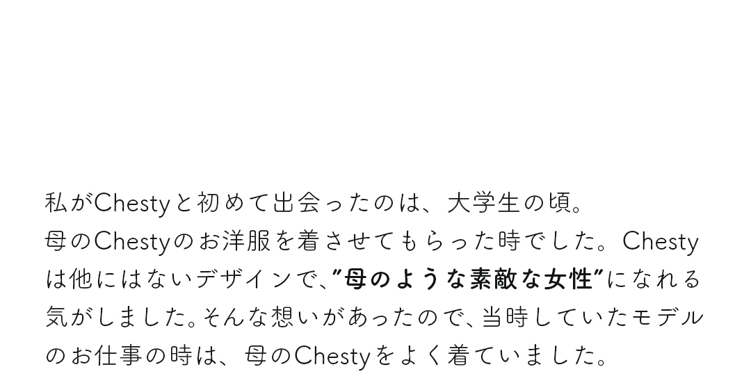 私がChestyと初めて出会ったのは、大学生の頃。母のChestyのお洋服を着させてもらった時でした。Chestyは他にはないデザインで、“母のような素敵な女性”になれる気がしました。そんな想いがあったので、時していたモデルのお仕事の時は、母のChestyをよく着ていました。