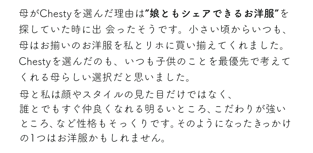 母がChestyを選んだ理由は”娘ともシェアできるお洋服”を探していた時に出会ったそうです。小さい頃からいつも、母はお揃いのお洋服を私とリホに買い揃えてくれました。Chestyを選んだのも、いつも子供のことを最優先で考えてくれる母らしい選択だと思いました。母と私は顔やスタイルの見た目だけではなく、誰とでもすぐ仲良くなれる明るいところ、こだわりが強いところ、など性格もそっくりです。そのようになったきっかけの1つはお洋服かもしれません。