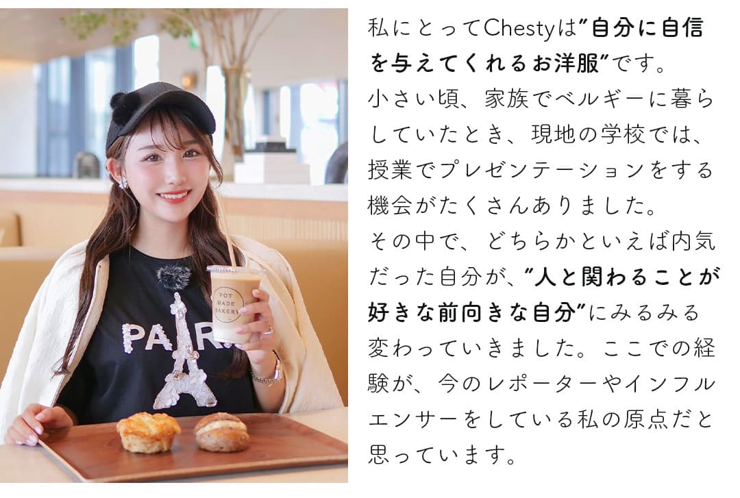 私にとってChestyは「自分に自信を与えてくれるお洋服」です。小さい頃、家族でベルギーに暮らしていたとき、現地の学校では、授業でプレゼンテーションをする機会がたくさんありました。その中で、どちらかといえば内気だった自分が、「人と関わることが好きな前向きな自分」にみるみる変わっていきました。ここでの経験が、今のレポーターやインフルエンサーをしている私の原点だと思っています。