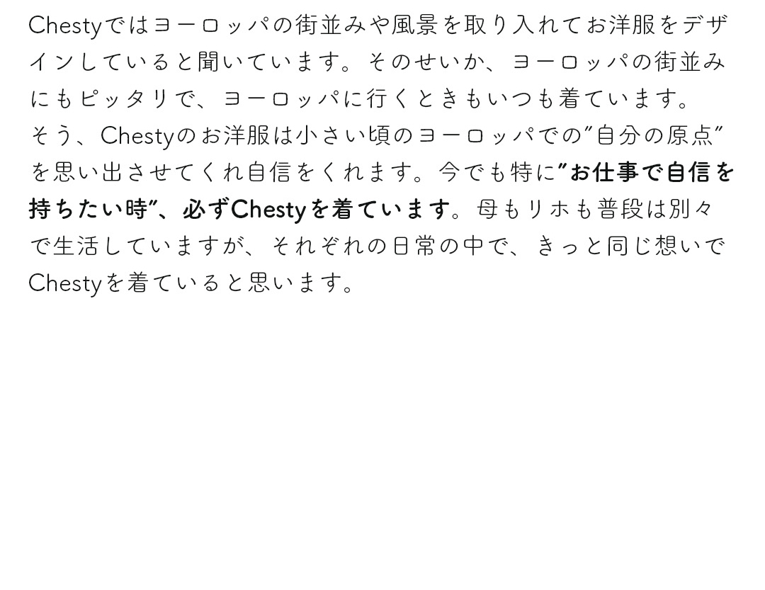 Chestyではヨーロッパの街並みや風景を取り入れてお洋服をデザインしていると聞いています。そのせいか、ヨーロッパの街並みにもピッタリで、ヨーロッパに行くときもいつも着ています。そう、Chestyのお洋服は小さい頃のヨーロッパでの「自分の原点」を思い出させてくれ自信をくれます。今でも特に「お仕事で自信を持ちたい時」、必ずChestyを着ています。母もリホも普段は別々で生活していますが、それぞれの日常の中で、きっと同じ想いでChestyを着ていると思います。