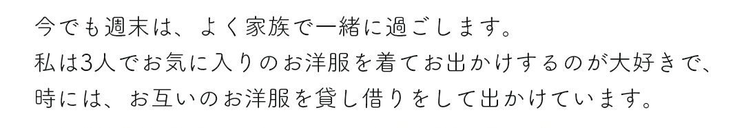 今でも週末は、よく家族で一緒に過ごします。私は3人でお気に入りのお洋服を着てお出かけするのが大好きで、時には、お互いのお洋服を貸し借りをして出かけています。