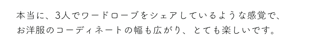 本当に、3人でワードローブをシェアしているような感覚で、お洋服のコーディネートの幅も広がり、とても楽しいです。