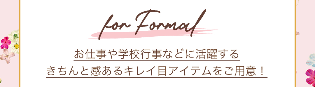 For Formal お仕事や学校行事などに活躍する、きちんと感あるキレイ目アイテムをご用意。