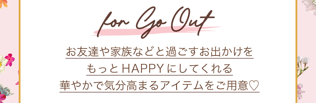 for Go Out お友達や家族などと過ごすお出かけをもっとHAPPYにしてくれる、華やかで気分高まるアイテムをご用意。