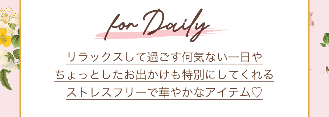 for Daily リラックスして過ごす何気ない一日や、ちょっとしたお出かけも特別にしてくれるストレスフリーで華やかなアイテム。