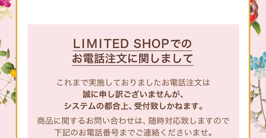 LIMITED SHOPでのお電話注文に関しまして　これまで実施しておりましたお電話注文は誠に申し訳ございませんが、システムの都合上、受付致しかねます。商品に関するお問い合わせは、随時対応致しますので下記のお電話番号までご連絡くださいませ。