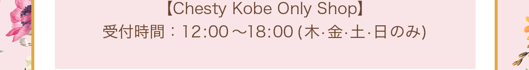 Chesty Kobe Only Shop 受付時間：12:00～18:00（木・金・土・日のみ）