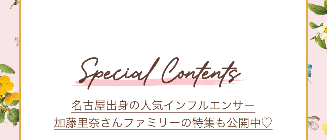 Special Contents 名古屋出身の人気インフルエンサー 加藤里奈さんファミリーの特集も公開中