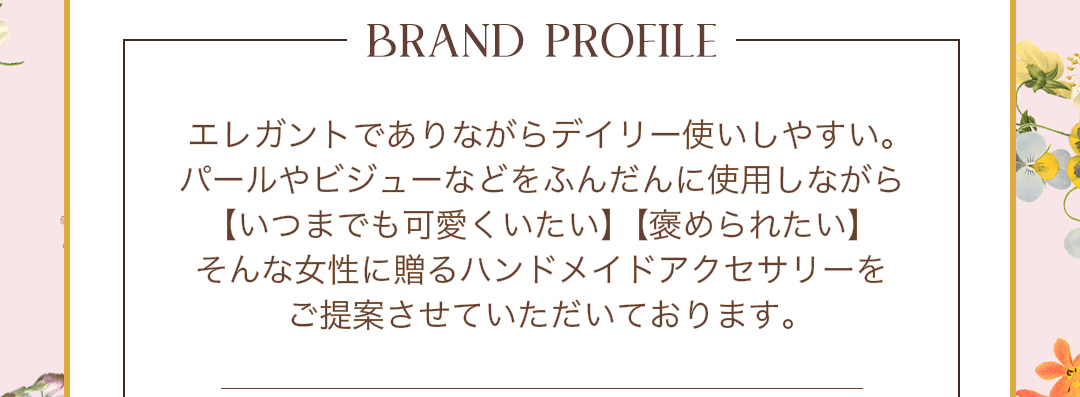 BRAND PROFILE エレガントでありながらデイリー使いしやすい。パールやビジューなどをふんだんに使用しながら【いつまでも可愛くいたい】【褒められたい】 そんな女性に贈るハンドメイドアクセサリーをご提案させていただいております。