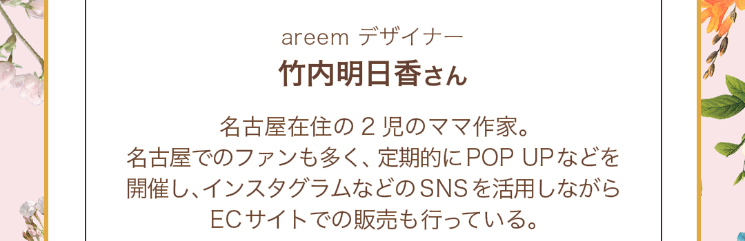 areem デザイナー　竹内明日香さん　名古屋在住の2児のママ作家。名古屋でのファンも多く、定期的にPOP UPなどを開催し、インスタグラムなどのSNSを活用しながらECサイトでの販売も行っている。