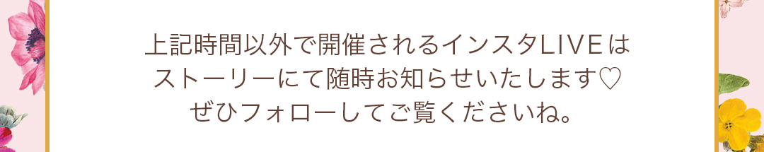 上記時間以外で開催されるインスタLIVEはストーリーにて随時お知らせいたします。ぜひフォローしてご覧くださいね。