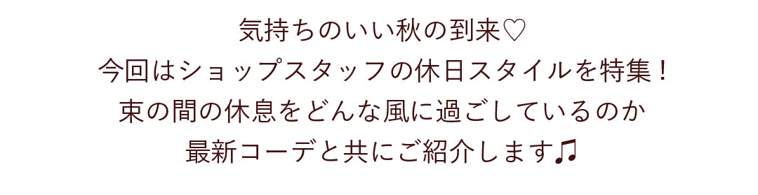 気持ちのいい秋の到来。今回はショップスタッフの休日スタイルを特集！束の間の休息をどんな風に過ごしているのか最新コーデと共にご紹介します。