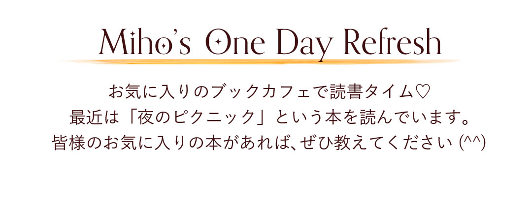 Miho's One Day Refresh お気に入りのブックカフェで読書タイム。
最近は「夜のピクニック」という本を読んでいます。皆様のお気に入りの本があれば、ぜひ教えてください（^^）