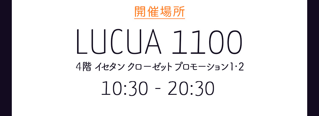 開催場所 LUCUA1100 4階 イセタン クローゼット プロモーション1・2
 10:30 ー 20:30