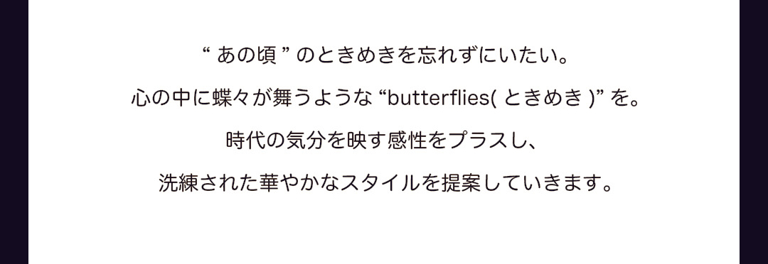 “あの頃”のときめきを忘れずにいたい。心の中に蝶々が舞うような “butterflies（ときめき）”を。時代の気分を映す感性をプラスし、洗練された華やかなスタイルを提案していきます。