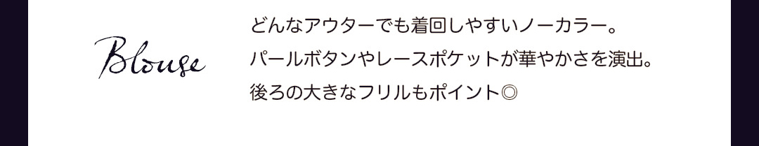 Blouse｜どんなアウターでも着回しやすいノーカラー。パールボタンやレースポケットが華やかさを演出。後ろの大きなフリルもポイント