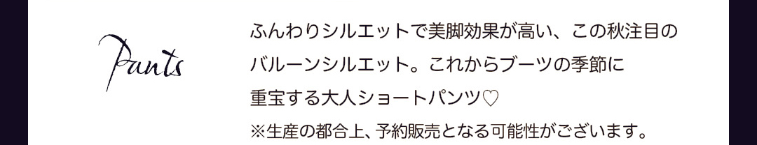 Pants｜ふんわりシルエットで美脚効果が高い、この秋注目のバルーンシルエット。これからブーツの季節に重宝する大人ショートパンツ。※生産の都合上、予約販売となる可能性がございます。