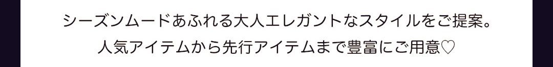 シーズンムードあふれる大人エレガントなスタイルをご提案。人気アイテムから先行アイテムまで豊富にご用意。