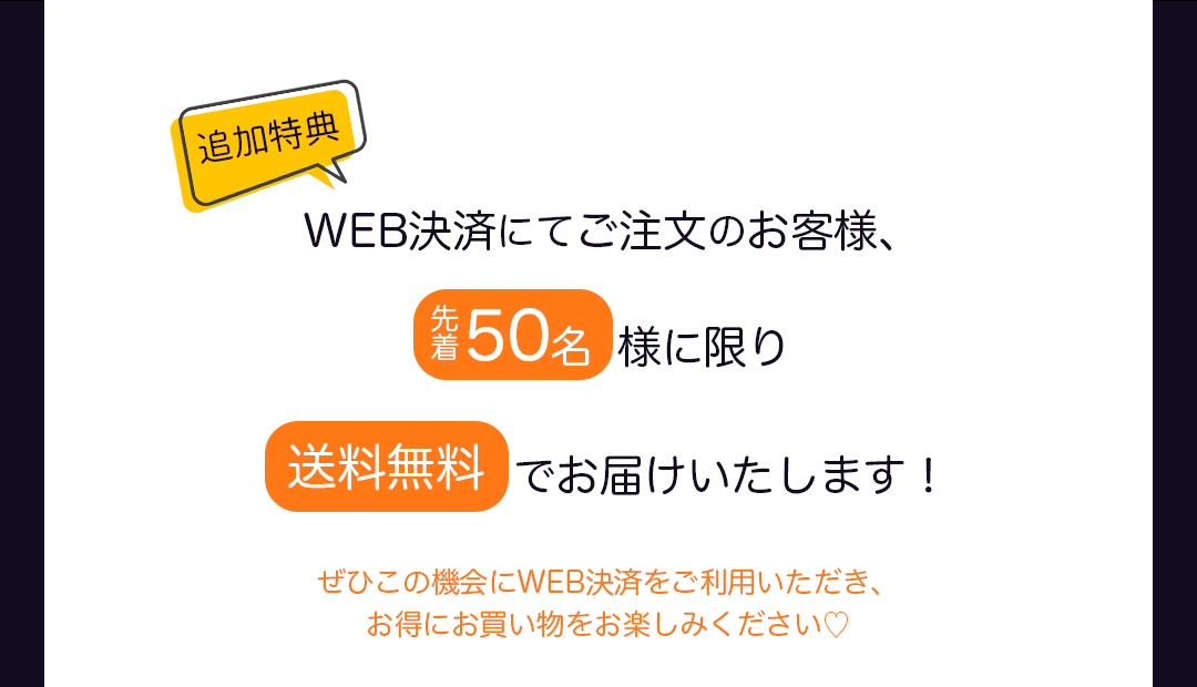 追加特典｜WEB決済にてご注文のお客様、先着50名様に限り送料無料でお届けいたします！ぜひこの機会にWEB決済をご利用いただき、お得にお買い物をお楽しみください