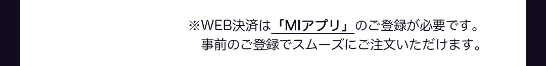 ※WEB決済は「MIアプリ」のご登録が必要です。事前のご登録でスムーズにご注文いただけます。