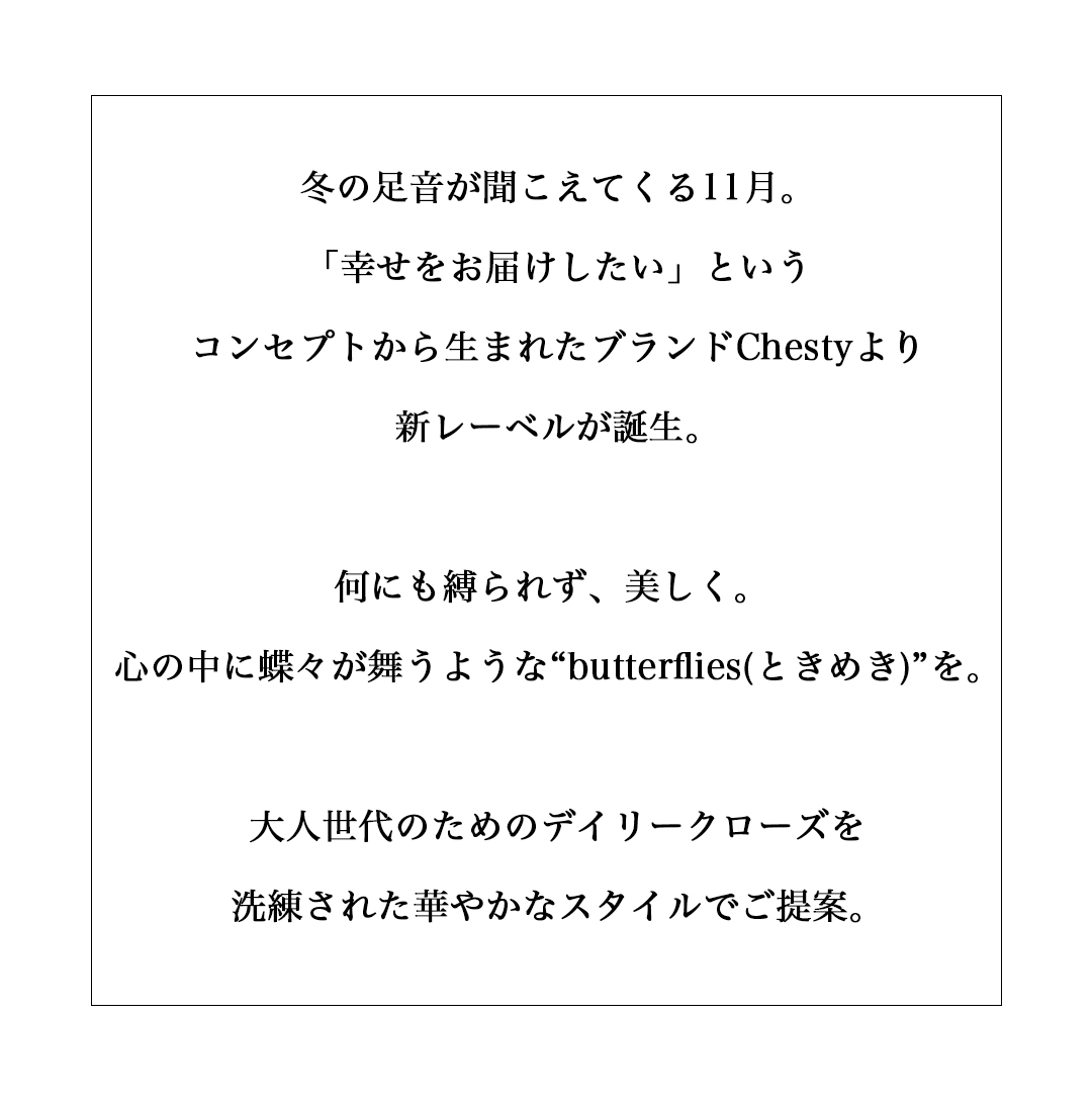 冬の足音が聞こえてくる11月。「幸せをお届けしたい」というコンセプトから生まれたブランドChestyより新レーベルが誕生。何にも縛られず、美しく。心の中に蝶々が舞うような“butterflies(ときめき)”を。大人世代のためのデイリークローズを洗練された華やかなスタイルでご提案。