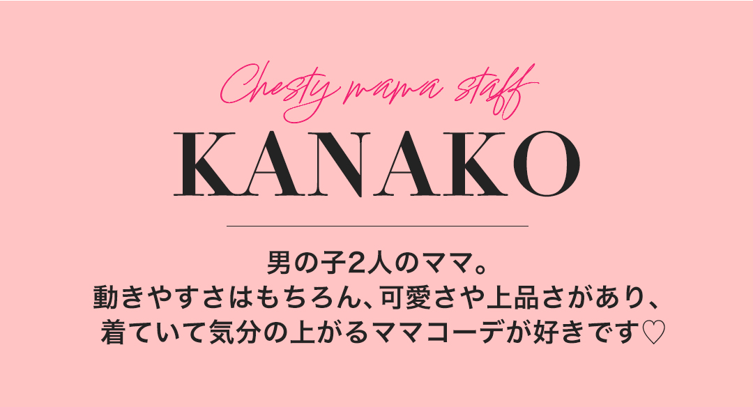 Chesty mama staff KANAKO 男の子二人のママ。動きやすさはもちろん、可愛さや上品さがあり、来ていて気分の上がるママコーデが好きです