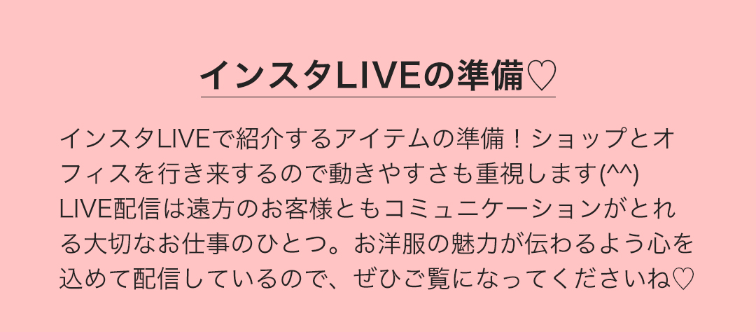 インスタLIVEの準備　インスタLIVEで紹介するアイテムの準備！ショップとオフィスを行き来するので動きやすさも重視します。LIVE配信は遠方のお客様ともコミュニケーションがとれる大切なお仕事のひとつ。お洋服の魅力が伝わるよう心を込めて配信しているので、ぜひご覧になってくださいね